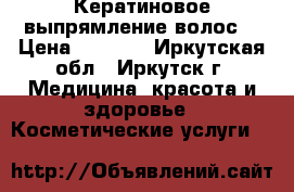 Кератиновое выпрямление волос  › Цена ­ 2 000 - Иркутская обл., Иркутск г. Медицина, красота и здоровье » Косметические услуги   